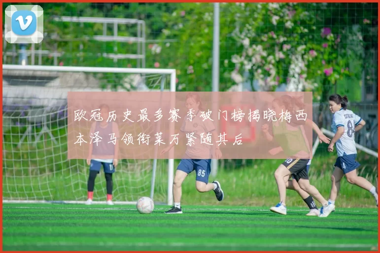 欧冠历史最多赛季破门榜揭晓梅西本泽马领衔莱万紧随其后