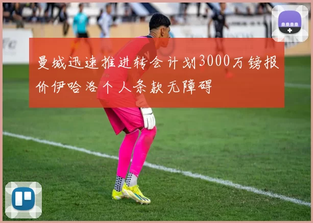 曼城迅速推进转会计划3000万镑报价伊哈洛个人条款无障碍