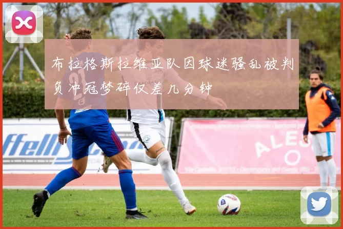 布拉格斯拉维亚队因球迷骚乱被判负冲冠梦碎仅差几分钟