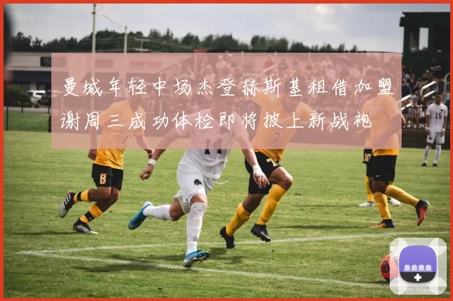 曼城年轻中场杰登赫斯基租借加盟谢周三成功体检即将披上新战袍