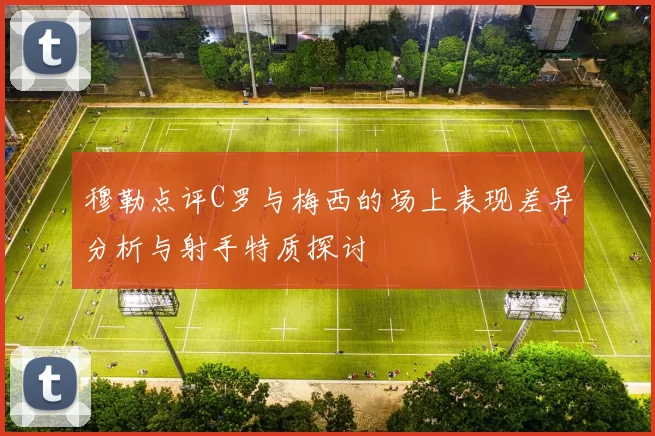 穆勒点评C罗与梅西的场上表现差异分析与射手特质探讨