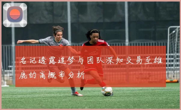 名记透露追梦与团队深知交易至雄鹿的高概率分析